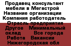 Продавец-консультант мебели в Мегастрой › Название организации ­ Компания-работодатель › Отрасль предприятия ­ Другое › Минимальный оклад ­ 1 - Все города Работа » Вакансии   . Нижегородская обл.,Нижний Новгород г.